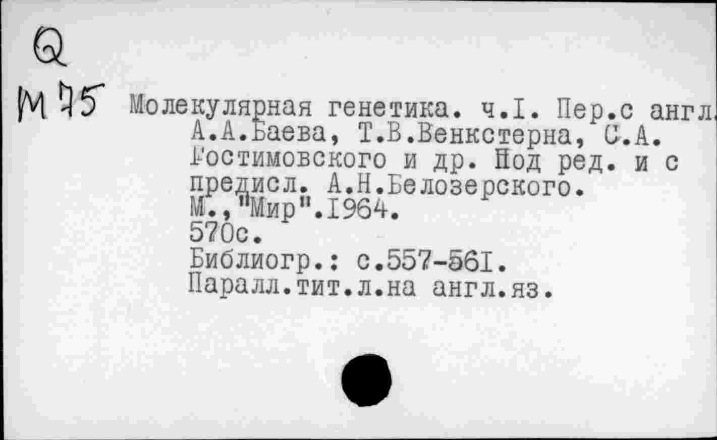 ﻿а
[М 5” Молекулярная генетика. ч.1. Пер.с англ А.А.ьаева, Т.В.Венкстерна, С.А. .Ростимовского и др. йод ред. и с предисл. А.Н.Белозерского. М., Мир".1964. 570с.
Библиогр.: с.557-561. Паралл.тит.л.на англ.яз.